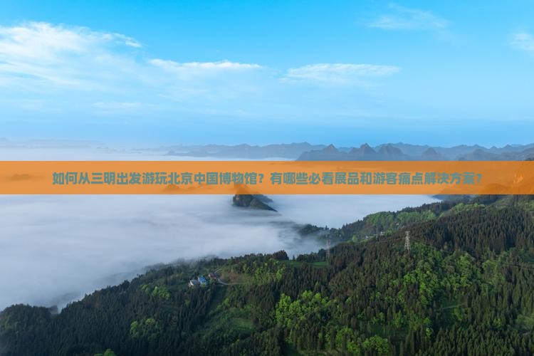 如何从三明出发游玩北京中国博物馆？有哪些必看展品和游客痛点解决方案？