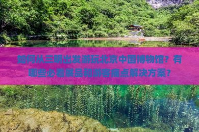 如何从三明出发游玩北京中国博物馆？有哪些必看展品和游客痛点解决方案？