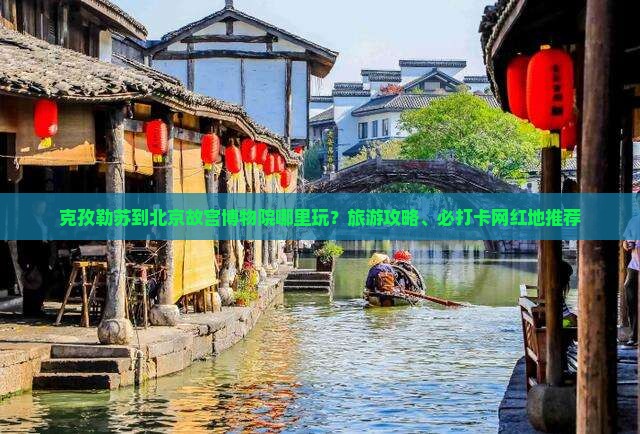 克孜勒苏到北京故宫博物院哪里玩？旅游攻略、必打卡网红地推荐