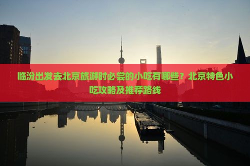 临汾出发去北京旅游时必尝的小吃有哪些？北京特色小吃攻略及推荐路线