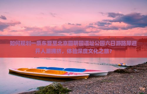 如何规划一条东营至北京圆明园遗址公园六日游路犀避开人潮拥挤，体验深度文化之旅？