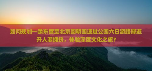 如何规划一条东营至北京圆明园遗址公园六日游路犀避开人潮拥挤，体验深度文化之旅？