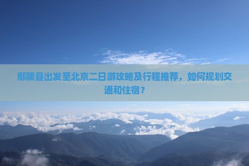 鄢陵县出发至北京二日游攻略及行程推荐，如何规划交通和住宿？