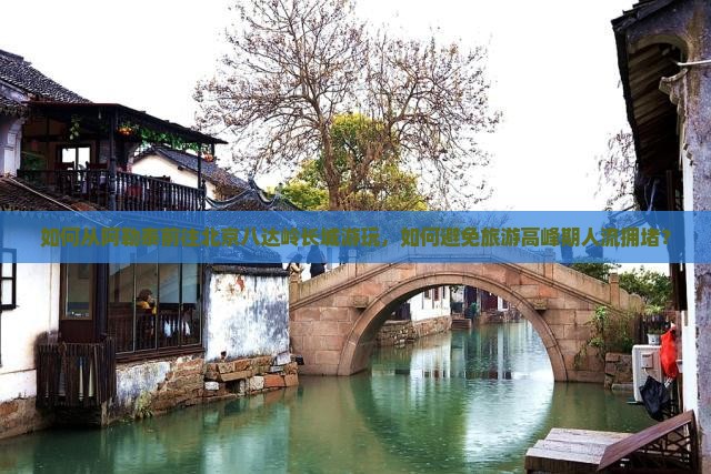 如何从阿勒泰前往北京八达岭长城游玩，如何避免旅游高峰期人流拥堵？