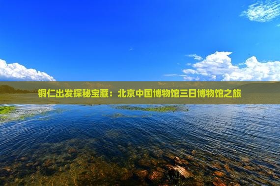铜仁出发探秘宝藏：北京中国博物馆三日博物馆之旅