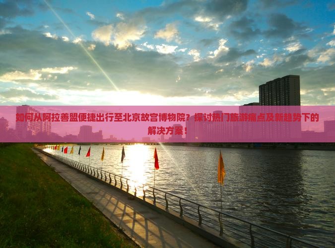 如何从阿拉善盟便捷出行至北京故宫博物院？探讨热门旅游痛点及新趋势下的解决方案！