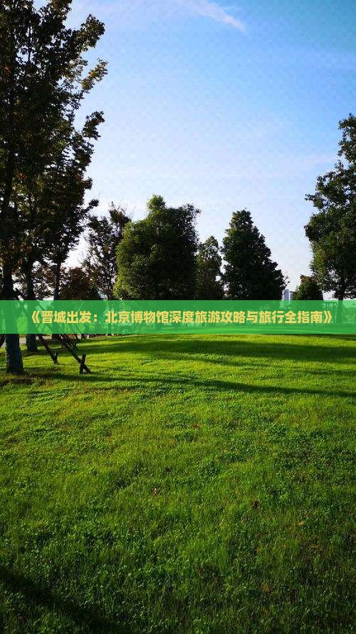 《晋城出发：北京博物馆深度旅游攻略与旅行全指南》