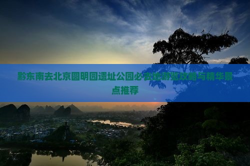 黔东南去北京圆明园遗址公园必去地游览攻略与精华景点推荐