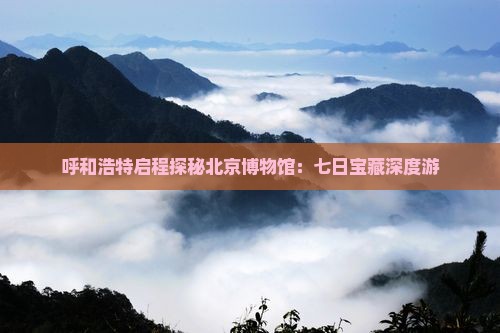 呼和浩特启程探秘北京博物馆：七日宝藏深度游