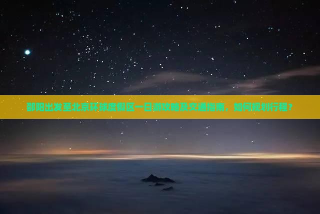 邵阳出发至北京环球度假区一日游攻略及交通指南，如何规划行程？