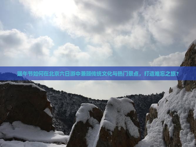 端午节如何在北京六日游中兼顾传统文化与热门景点，打造难忘之旅？