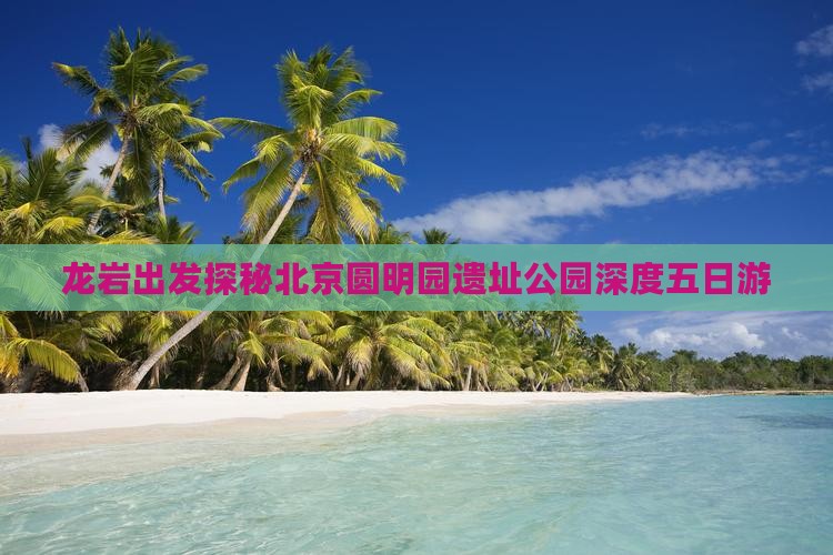 龙岩出发探秘北京圆明园遗址公园深度五日游