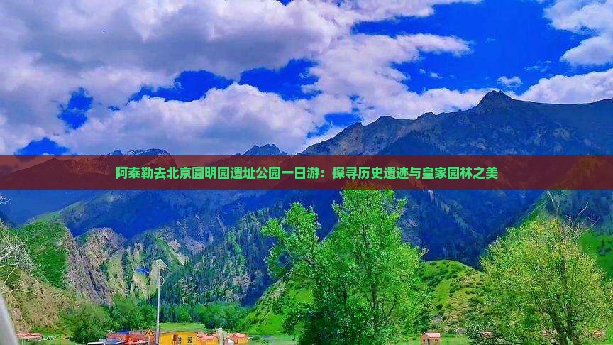 阿泰勒去北京圆明园遗址公园一日游：探寻历史遗迹与皇家园林之美