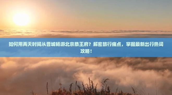 如何用两天时间从晋城畅游北京恭王府？解密旅行痛点，掌握最新出行热词攻略！