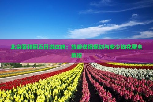 北京颐和园五日游攻略：旅游详细规划与多少钱花费全解析