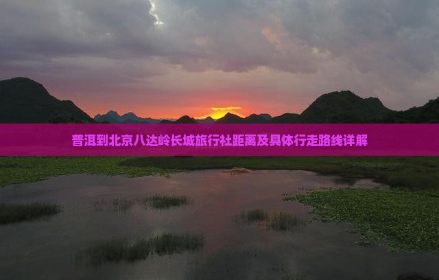 普洱到北京八达岭长城旅行社距离及具体行走路线详解