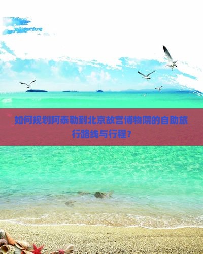 如何规划阿泰勒到北京故宫博物院的自助旅行路线与行程？