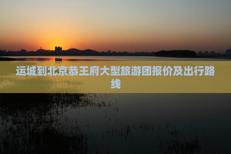 运城到北京恭王府大型旅游团报价及出行路线
