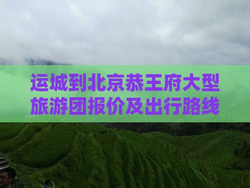 运城到北京恭王府大型旅游团报价及出行路线
