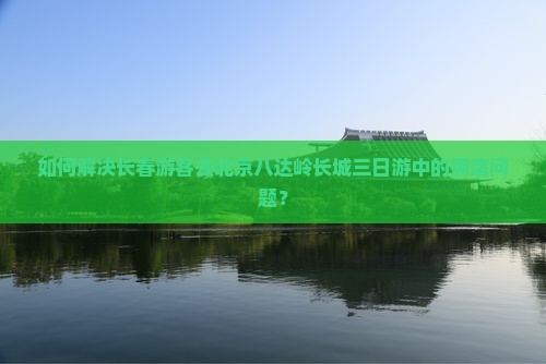 如何解决长春游客去北京八达岭长城三日游中的拥堵问题？
