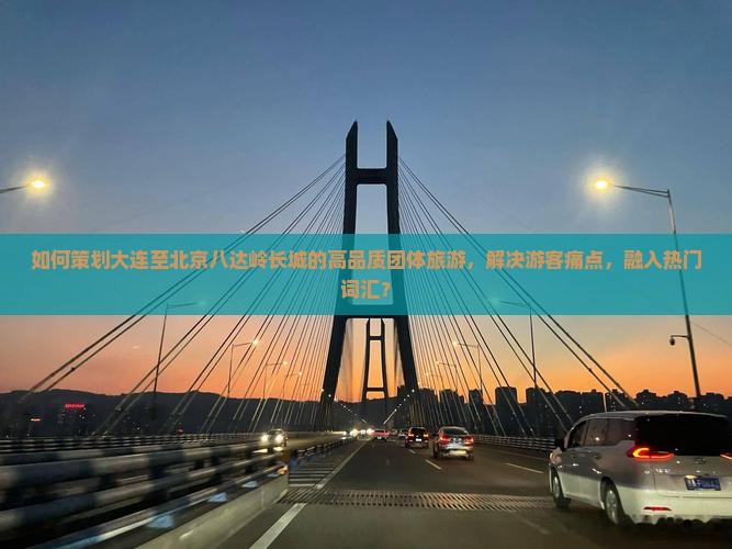 如何策划大连至北京八达岭长城的高品质团体旅游，解决游客痛点，融入热门词汇？