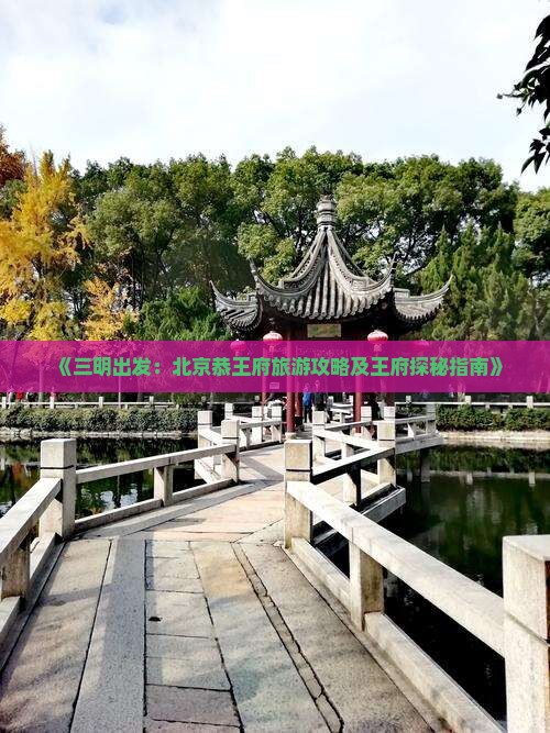 《三明出发：北京恭王府旅游攻略及王府探秘指南》