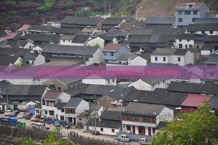 如何规划从六盘水出发至北京中国博物馆的三日游行程与攻略？