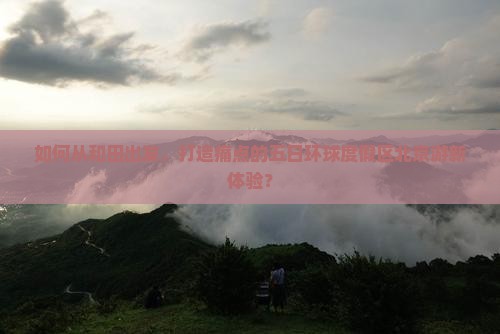 如何从和田出发，打造痛点的五日环球度假区北京游新体验？