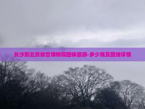 长沙到北京故宫博物院团体旅游-多少钱及路线详情