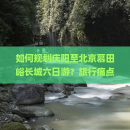 如何规划庆阳至北京慕田峪长城六日游？旅行痛点，抢鲜体验新潮玩法！