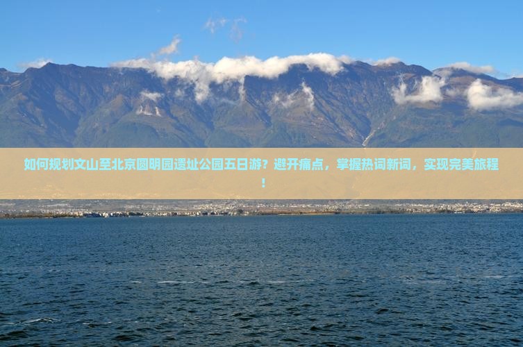 如何规划文山至北京圆明园遗址公园五日游？避开痛点，掌握热词新词，实现完美旅程！