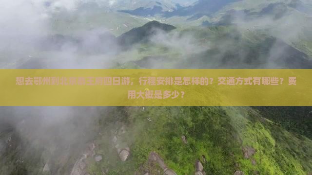想去鄂州到北京恭王府四日游，行程安排是怎样的？交通方式有哪些？费用大概是多少？