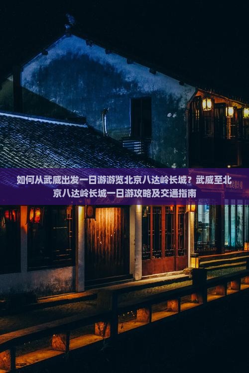 如何从武威出发一日游游览北京八达岭长城？武威至北京八达岭长城一日游攻略及交通指南