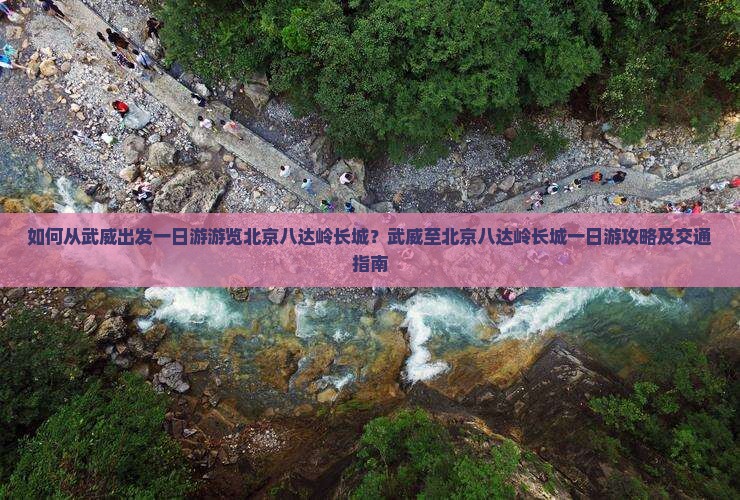 如何从武威出发一日游游览北京八达岭长城？武威至北京八达岭长城一日游攻略及交通指南