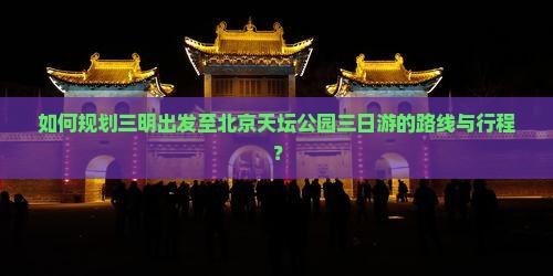 如何规划三明出发至北京天坛公园三日游的路线与行程？