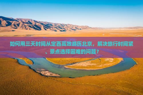 如何用三天时间从定西高效游历北京，解决旅行时间紧、景点选择困难的问题？