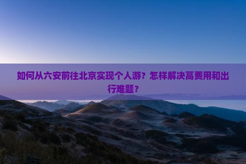 如何从六安前往北京实现个人游？怎样解决高费用和出行难题？