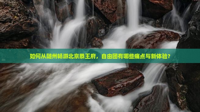 如何从随州畅游北京恭王府，自由团有哪些痛点与新体验？