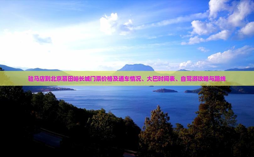 驻马店到北京慕田峪长城门票价格及通车情况、大巴时间表、自驾游攻略与路线