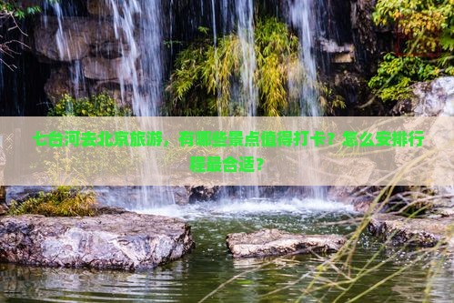 七台河去北京旅游，有哪些景点值得打卡？怎么安排行程最合适？
