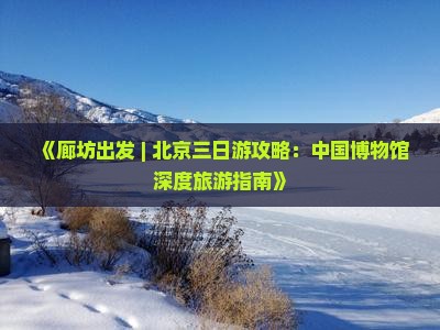 《廊坊出发 | 北京三日游攻略：中国博物馆深度旅游指南》