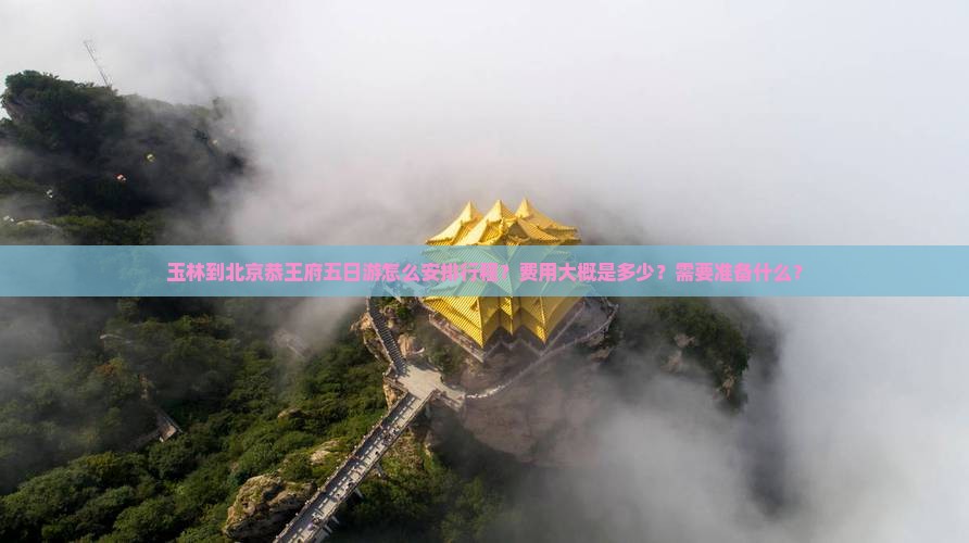 玉林到北京恭王府五日游怎么安排行程？费用大概是多少？需要准备什么？