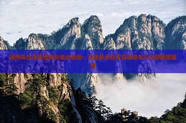 锦州去北京慕田峪长城必去地：沿途景点自驾游攻略与三日游跟团推荐