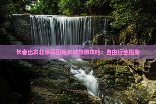 长春出发北京慕田峪长城旅游攻略：自由行全指南