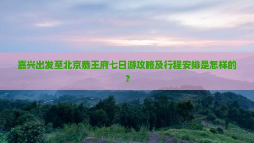 嘉兴出发至北京恭王府七日游攻略及行程安排是怎样的？