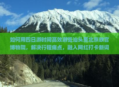 如何用四日游时间高效游览汕头至北京故宫博物院，解决行程痛点，融入网红打卡新词？