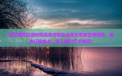 如何用四日游时间高效游览汕头至北京故宫博物院，解决行程痛点，融入网红打卡新词？