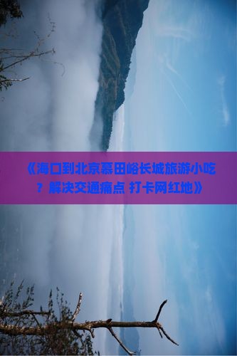 《海口到北京慕田峪长城旅游小吃？解决交通痛点+打卡网红地》