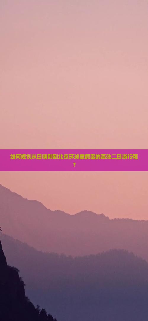 如何规划从日喀则到北京环球度假区的高效二日游行程？