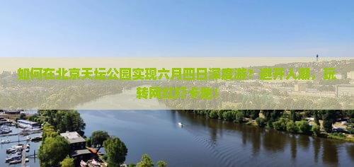 如何在北京天坛公园实现六月四日深度游？避开人潮，玩转网红打卡地！